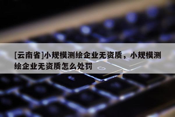 [云南省]小規(guī)模測(cè)繪企業(yè)無(wú)資質(zhì)，小規(guī)模測(cè)繪企業(yè)無(wú)資質(zhì)怎么處罰