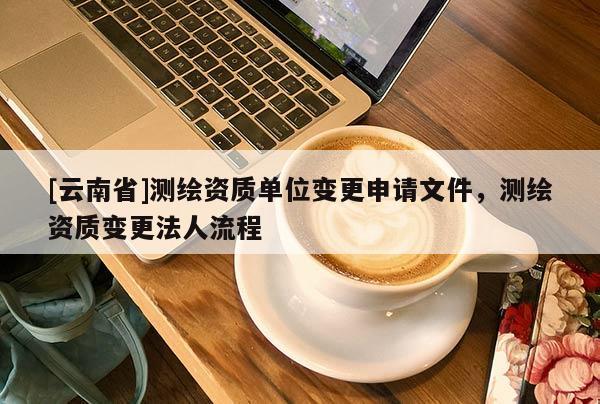 [云南省]測繪資質(zhì)單位變更申請文件，測繪資質(zhì)變更法人流程