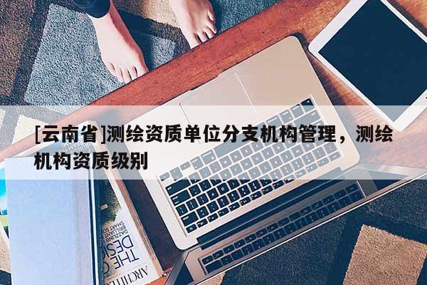 [云南省]測(cè)繪資質(zhì)單位分支機(jī)構(gòu)管理，測(cè)繪機(jī)構(gòu)資質(zhì)級(jí)別