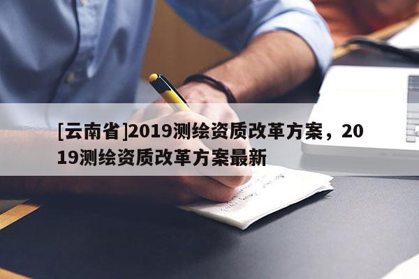 [云南省]2019測(cè)繪資質(zhì)改革方案，2019測(cè)繪資質(zhì)改革方案最新