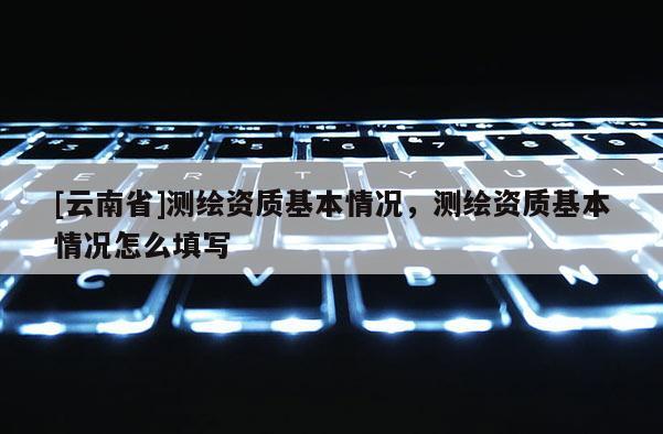 [云南省]測(cè)繪資質(zhì)基本情況，測(cè)繪資質(zhì)基本情況怎么填寫(xiě)