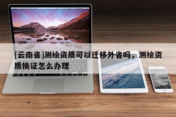[云南省]測(cè)繪資質(zhì)可以遷移外省嗎，測(cè)繪資質(zhì)換證怎么辦理