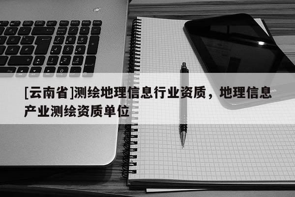 [云南省]測繪地理信息行業(yè)資質(zhì)，地理信息產(chǎn)業(yè)測繪資質(zhì)單位