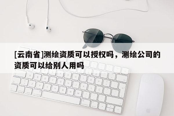 [云南省]測繪資質(zhì)可以授權(quán)嗎，測繪公司的資質(zhì)可以給別人用嗎