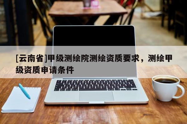 [云南省]甲級測繪院測繪資質(zhì)要求，測繪甲級資質(zhì)申請條件