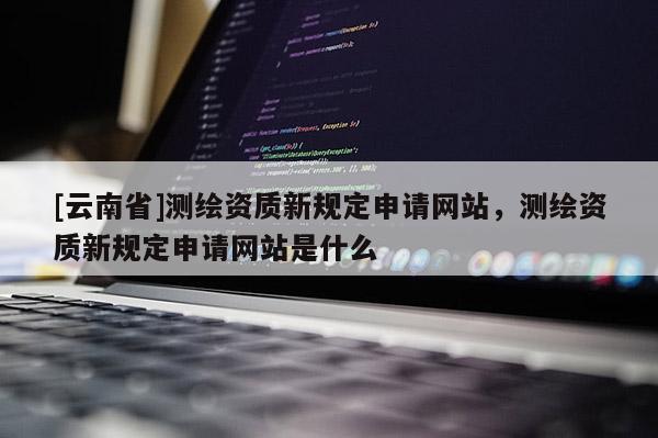 [云南省]測(cè)繪資質(zhì)新規(guī)定申請(qǐng)網(wǎng)站，測(cè)繪資質(zhì)新規(guī)定申請(qǐng)網(wǎng)站是什么