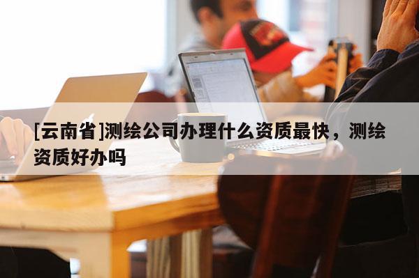 [云南省]測繪公司辦理什么資質(zhì)最快，測繪資質(zhì)好辦嗎