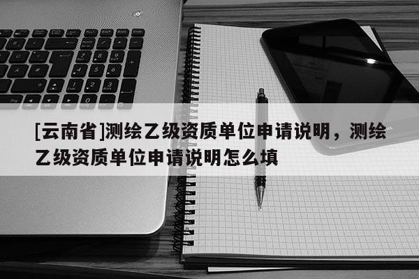 [云南省]測繪乙級資質(zhì)單位申請說明，測繪乙級資質(zhì)單位申請說明怎么填