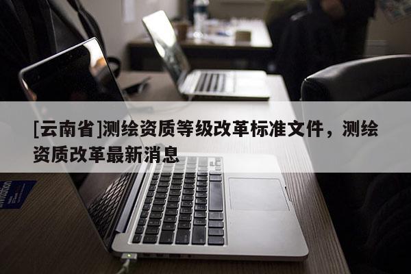 [云南省]測(cè)繪資質(zhì)等級(jí)改革標(biāo)準(zhǔn)文件，測(cè)繪資質(zhì)改革最新消息