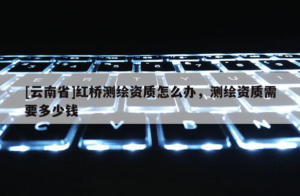 [云南省]紅橋測繪資質怎么辦，測繪資質需要多少錢