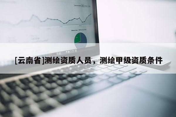 [云南省]測(cè)繪資質(zhì)人員，測(cè)繪甲級(jí)資質(zhì)條件
