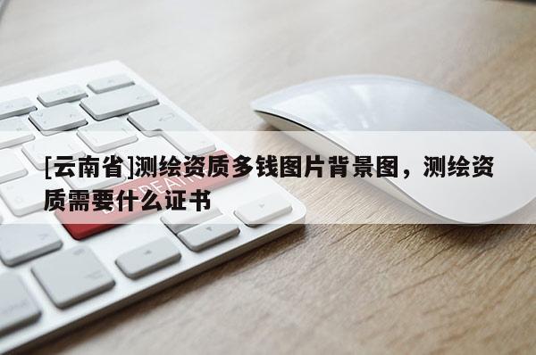 [云南省]測繪資質多錢圖片背景圖，測繪資質需要什么證書