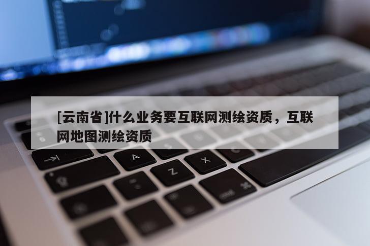 [云南省]什么業(yè)務(wù)要互聯(lián)網(wǎng)測繪資質(zhì)，互聯(lián)網(wǎng)地圖測繪資質(zhì)