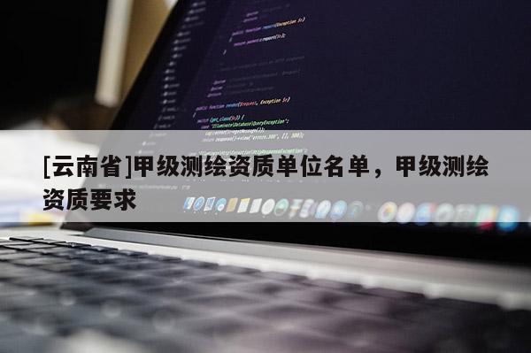 [云南省]甲級(jí)測(cè)繪資質(zhì)單位名單，甲級(jí)測(cè)繪資質(zhì)要求