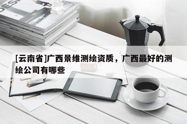 [云南省]廣西景維測(cè)繪資質(zhì)，廣西最好的測(cè)繪公司有哪些