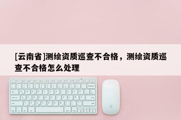 [云南省]測(cè)繪資質(zhì)巡查不合格，測(cè)繪資質(zhì)巡查不合格怎么處理