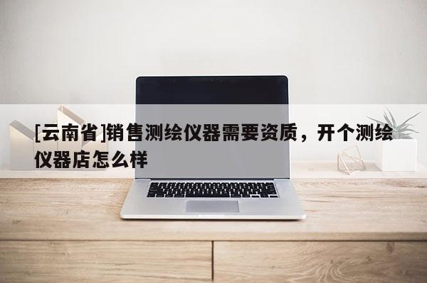 [云南省]銷售測繪儀器需要資質(zhì)，開個測繪儀器店怎么樣
