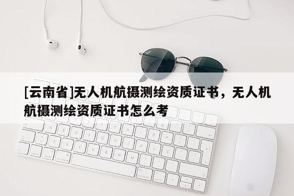 [云南省]無人機航攝測繪資質證書，無人機航攝測繪資質證書怎么考
