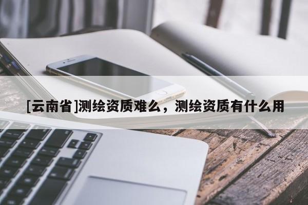 [云南省]測繪資質(zhì)難么，測繪資質(zhì)有什么用