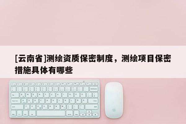 [云南省]測(cè)繪資質(zhì)保密制度，測(cè)繪項(xiàng)目保密措施具體有哪些