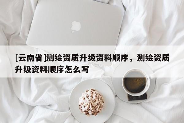 [云南省]測(cè)繪資質(zhì)升級(jí)資料順序，測(cè)繪資質(zhì)升級(jí)資料順序怎么寫