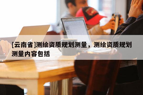 [云南省]測繪資質(zhì)規(guī)劃測量，測繪資質(zhì)規(guī)劃測量內(nèi)容包括
