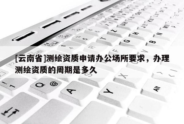 [云南省]測繪資質(zhì)申請辦公場所要求，辦理測繪資質(zhì)的周期是多久