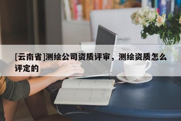 [云南省]測(cè)繪公司資質(zhì)評(píng)審，測(cè)繪資質(zhì)怎么評(píng)定的
