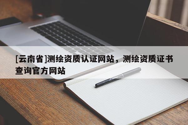 [云南省]測(cè)繪資質(zhì)認(rèn)證網(wǎng)站，測(cè)繪資質(zhì)證書查詢官方網(wǎng)站