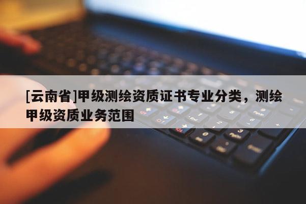 [云南省]甲級測繪資質證書專業(yè)分類，測繪甲級資質業(yè)務范圍