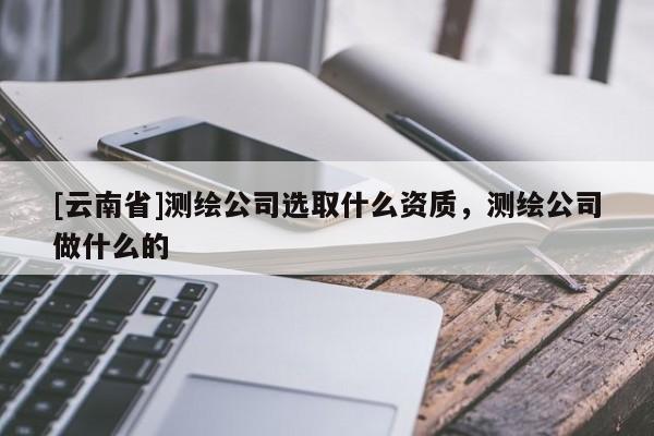 [云南省]測(cè)繪公司選取什么資質(zhì)，測(cè)繪公司做什么的