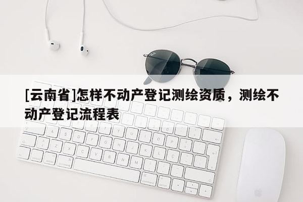 [云南省]怎樣不動產(chǎn)登記測繪資質(zhì)，測繪不動產(chǎn)登記流程表