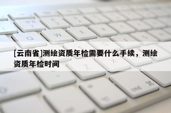 [云南省]測繪資質(zhì)年檢需要什么手續(xù)，測繪資質(zhì)年檢時間