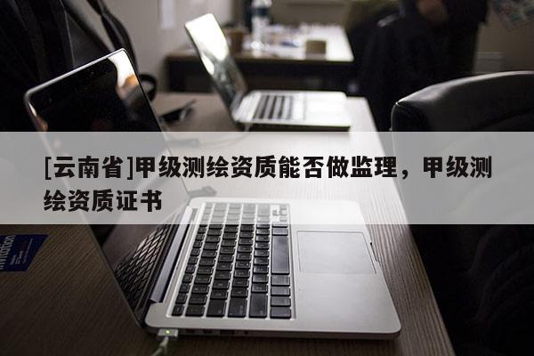 [云南省]甲級測繪資質能否做監(jiān)理，甲級測繪資質證書