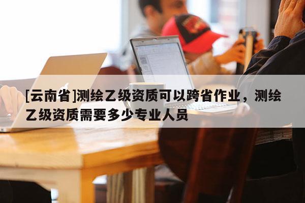 [云南省]測(cè)繪乙級(jí)資質(zhì)可以跨省作業(yè)，測(cè)繪乙級(jí)資質(zhì)需要多少專(zhuān)業(yè)人員