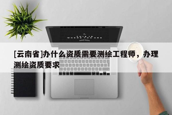 [云南省]辦什么資質需要測繪工程師，辦理測繪資質要求
