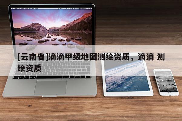 [云南省]滴滴甲級地圖測繪資質(zhì)，滴滴 測繪資質(zhì)