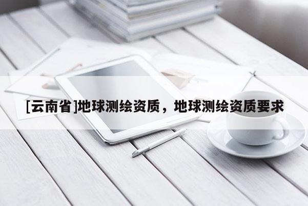 [云南省]地球測繪資質(zhì)，地球測繪資質(zhì)要求