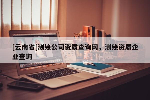 [云南省]測繪公司資質查詢網，測繪資質企業(yè)查詢