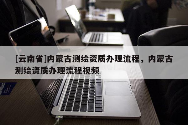 [云南省]內(nèi)蒙古測繪資質(zhì)辦理流程，內(nèi)蒙古測繪資質(zhì)辦理流程視頻