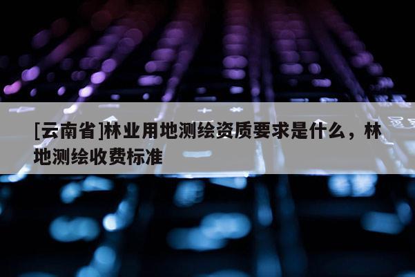 [云南省]林業(yè)用地測(cè)繪資質(zhì)要求是什么，林地測(cè)繪收費(fèi)標(biāo)準(zhǔn)
