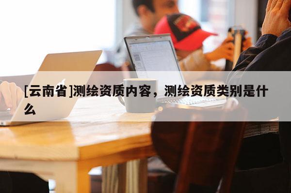 [云南省]測(cè)繪資質(zhì)內(nèi)容，測(cè)繪資質(zhì)類(lèi)別是什么