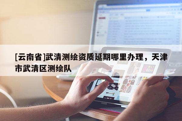[云南省]武清測(cè)繪資質(zhì)延期哪里辦理，天津市武清區(qū)測(cè)繪隊(duì)