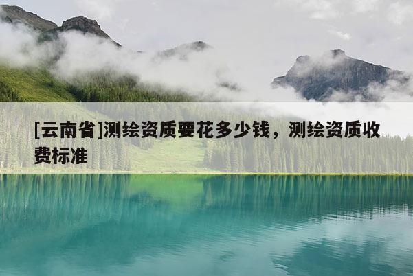 [云南省]測繪資質(zhì)要花多少錢，測繪資質(zhì)收費(fèi)標(biāo)準(zhǔn)