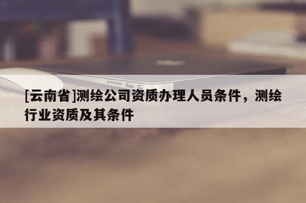 [云南省]測(cè)繪公司資質(zhì)辦理人員條件，測(cè)繪行業(yè)資質(zhì)及其條件