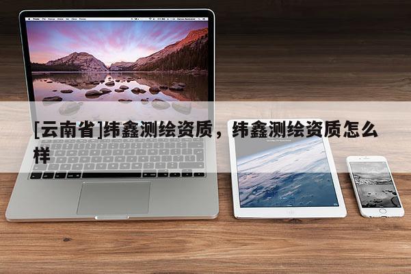 [云南省]緯鑫測(cè)繪資質(zhì)，緯鑫測(cè)繪資質(zhì)怎么樣