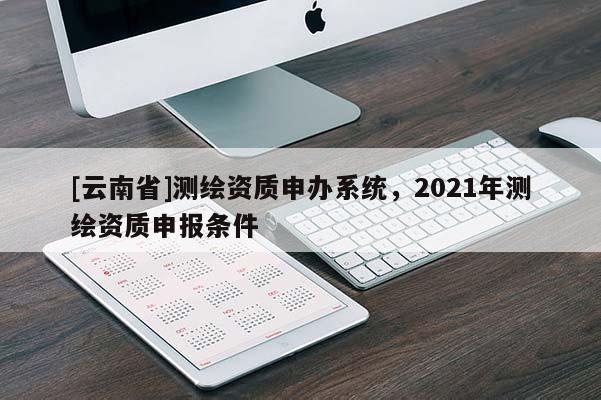 [云南省]測繪資質(zhì)申辦系統(tǒng)，2021年測繪資質(zhì)申報(bào)條件