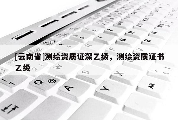 [云南省]測繪資質(zhì)證深乙級(jí)，測繪資質(zhì)證書乙級(jí)