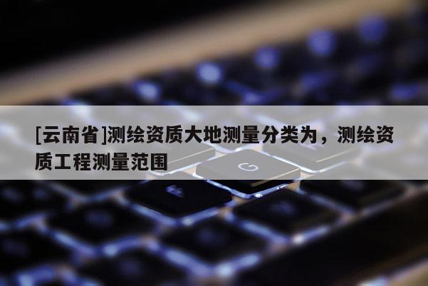 [云南省]測(cè)繪資質(zhì)大地測(cè)量分類為，測(cè)繪資質(zhì)工程測(cè)量范圍