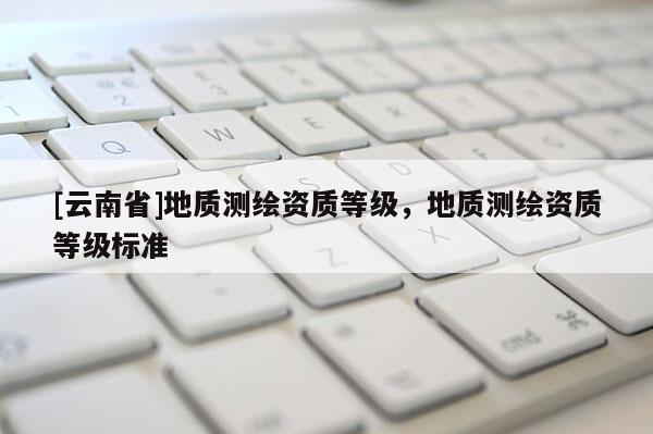 [云南省]地質(zhì)測繪資質(zhì)等級(jí)，地質(zhì)測繪資質(zhì)等級(jí)標(biāo)準(zhǔn)